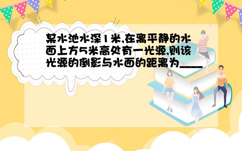 某水池水深1米,在离平静的水面上方5米高处有一光源,则该光源的倒影与水面的距离为____