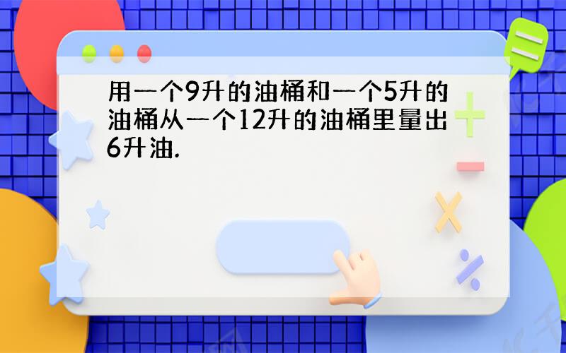 用一个9升的油桶和一个5升的油桶从一个12升的油桶里量出6升油.