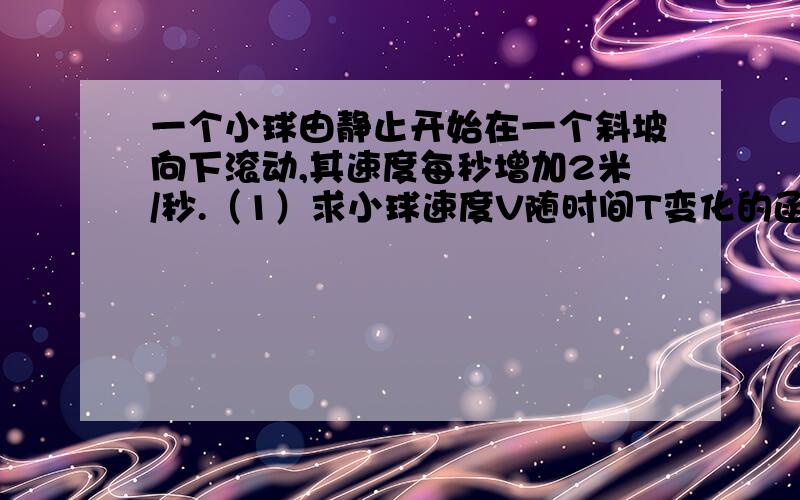 一个小球由静止开始在一个斜坡向下滚动,其速度每秒增加2米/秒.（1）求小球速度V随时间T变化的函数关系式