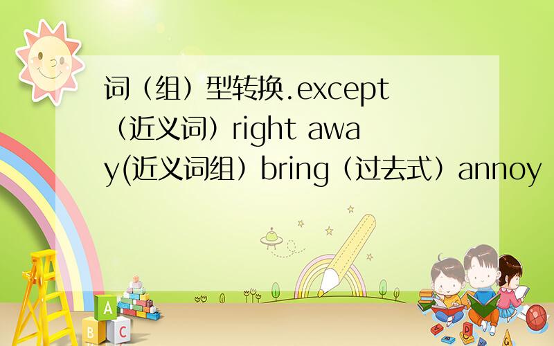 词（组）型转换.except（近义词）right away(近义词组）bring（过去式）annoy（形容词）polit