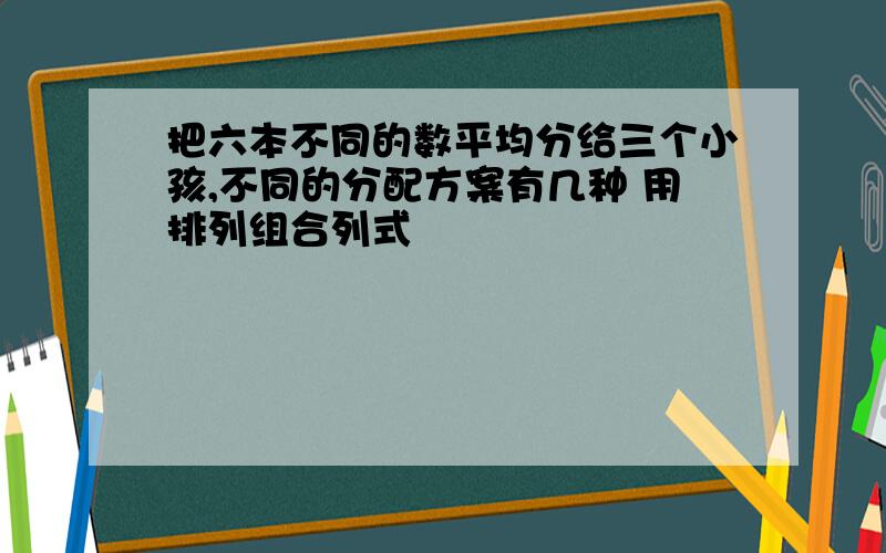 把六本不同的数平均分给三个小孩,不同的分配方案有几种 用排列组合列式