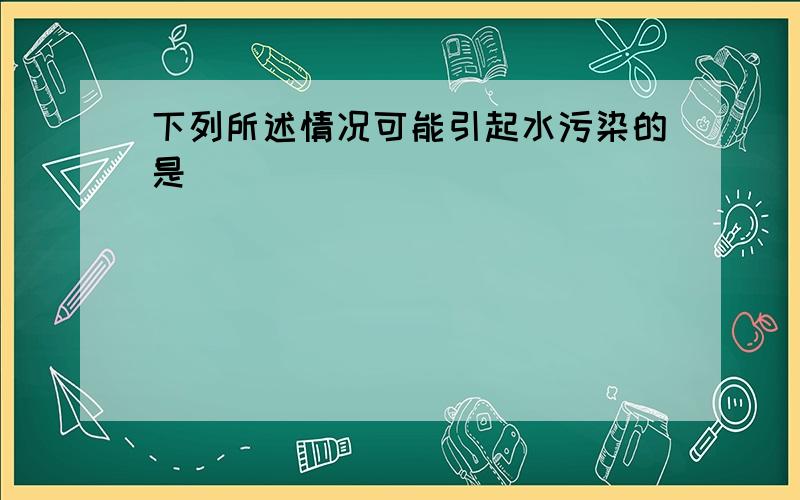 下列所述情况可能引起水污染的是（　　）