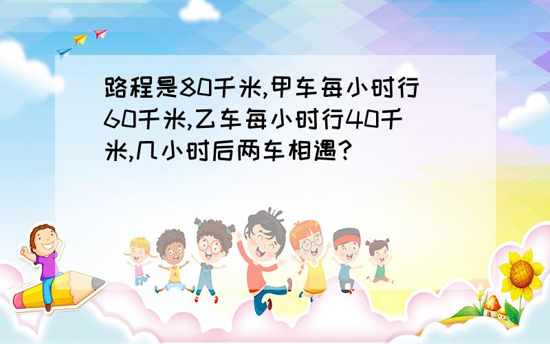 路程是80千米,甲车每小时行60千米,乙车每小时行40千米,几小时后两车相遇?