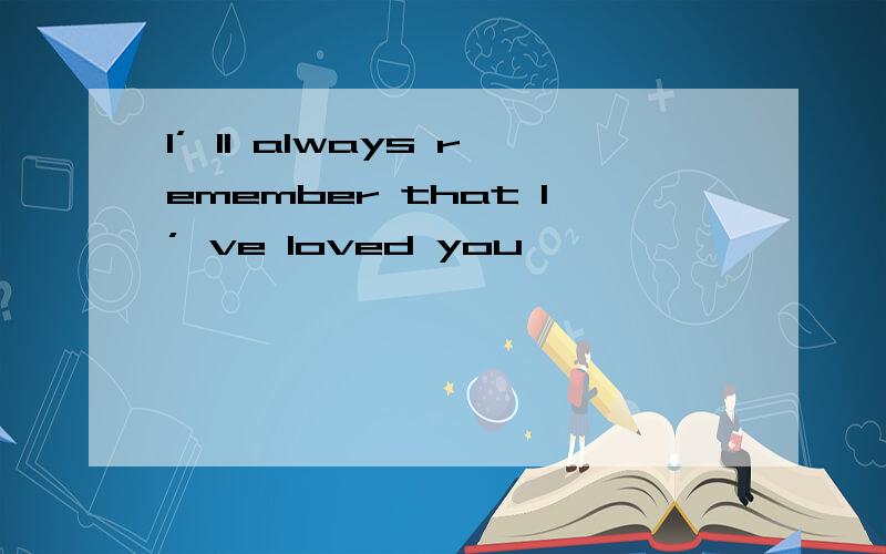 I’ ll always remember that I’ ve loved you