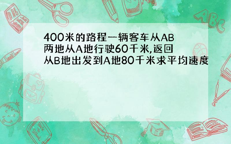 400米的路程一辆客车从AB两地从A地行驶60千米,返回从B地出发到A地80千米求平均速度