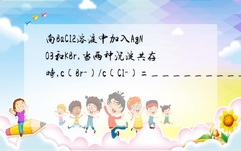 向BaCl2溶液中加入AgNO3和KBr,当两种沉淀共存时,c(Br-)/c(Cl-)=__________.