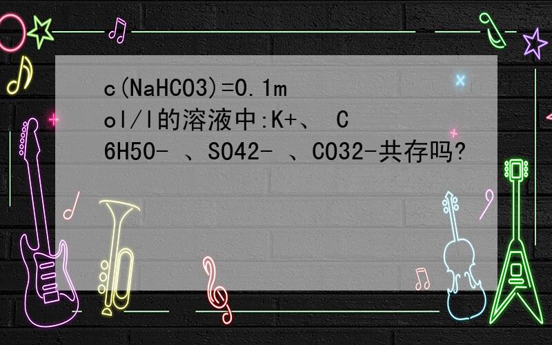 c(NaHCO3)=0.1mol/l的溶液中:K+、 C6H50- 、SO42- 、CO32-共存吗?