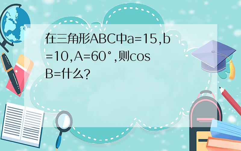 在三角形ABC中a=15,b=10,A=60°,则cosB=什么?