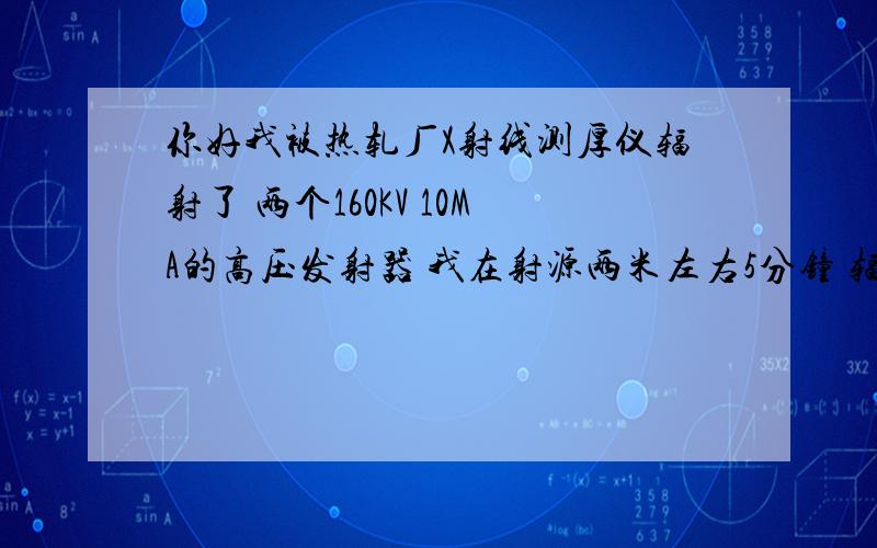 你好我被热轧厂X射线测厚仪辐射了 两个160KV 10MA的高压发射器 我在射源两米左右5分钟 辐射剂量多少?