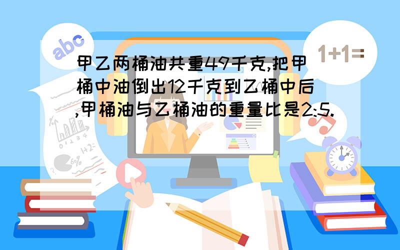 甲乙两桶油共重49千克,把甲桶中油倒出12千克到乙桶中后,甲桶油与乙桶油的重量比是2:5.