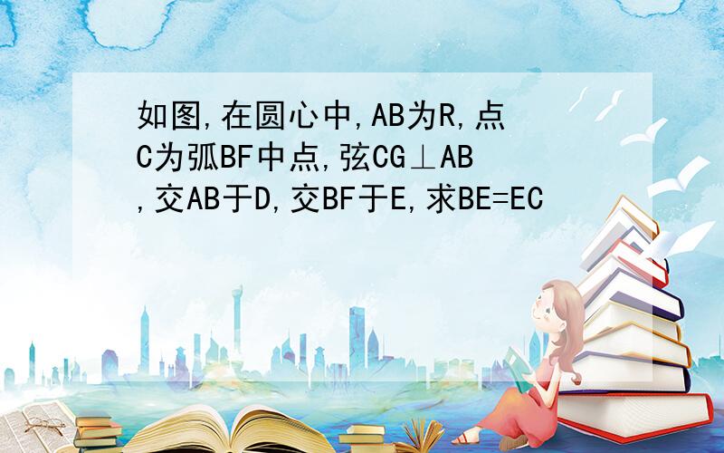 如图,在圆心中,AB为R,点C为弧BF中点,弦CG⊥AB,交AB于D,交BF于E,求BE=EC