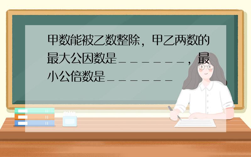 甲数能被乙数整除，甲乙两数的最大公因数是______，最小公倍数是______