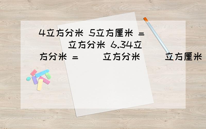 4立方分米 5立方厘米 = ( ) 立方分米 6.34立方分米 =（ ）立方分米（ ）立方厘米