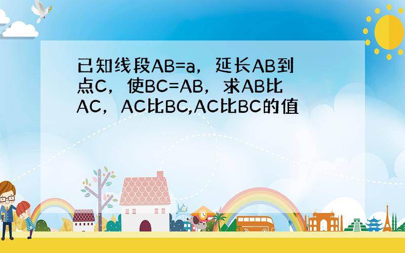 已知线段AB=a，延长AB到点C，使BC=AB，求AB比AC，AC比BC,AC比BC的值