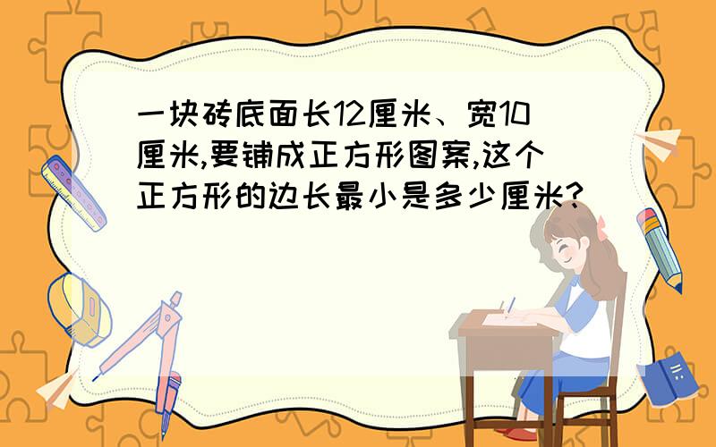 一块砖底面长12厘米、宽10厘米,要铺成正方形图案,这个正方形的边长最小是多少厘米?