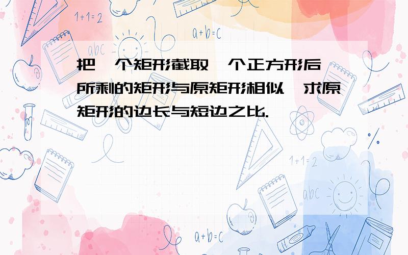 把一个矩形截取一个正方形后,所剩的矩形与原矩形相似,求原矩形的边长与短边之比.