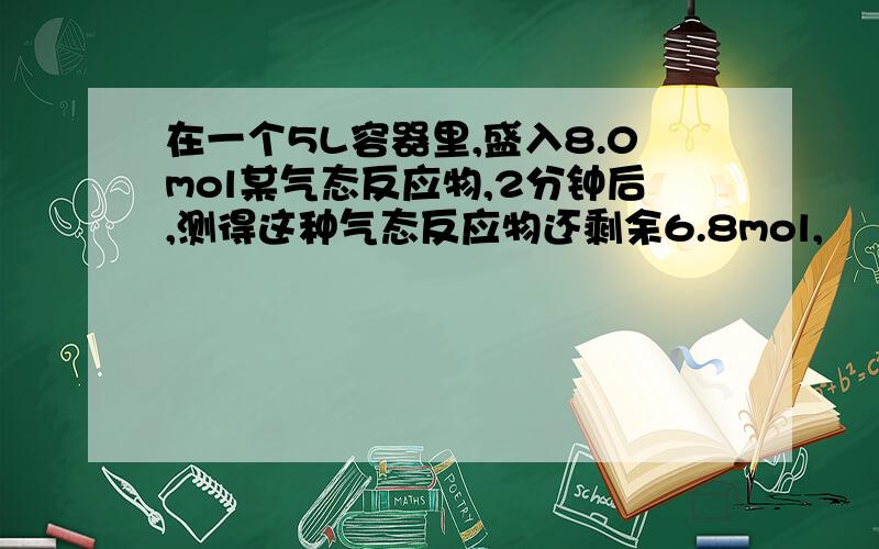 在一个5L容器里,盛入8.0mol某气态反应物,2分钟后,测得这种气态反应物还剩余6.8mol,