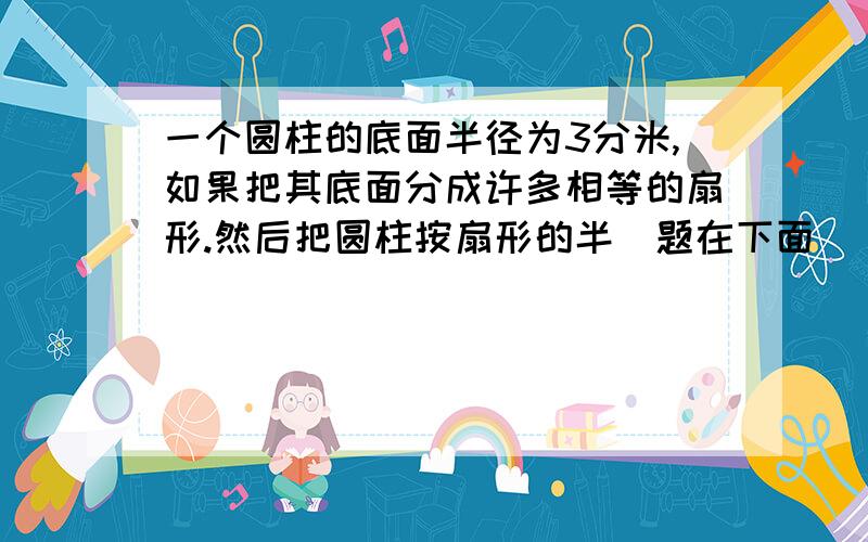 一个圆柱的底面半径为3分米,如果把其底面分成许多相等的扇形.然后把圆柱按扇形的半（题在下面