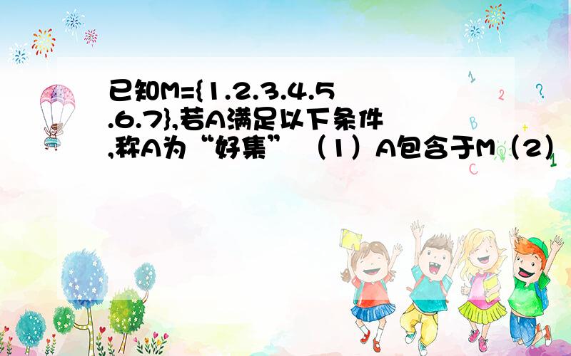 已知M={1.2.3.4.5.6.7},若A满足以下条件,称A为“好集” （1）A包含于M（2）若2k∈A,且2k+1∈