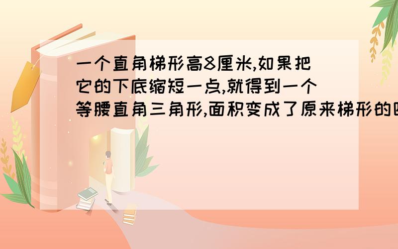 一个直角梯形高8厘米,如果把它的下底缩短一点,就得到一个等腰直角三角形,面积变成了原来梯形的四分之一,原来梯形的面积是多