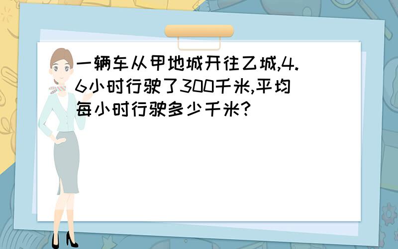 一辆车从甲地城开往乙城,4.6小时行驶了300千米,平均每小时行驶多少千米?