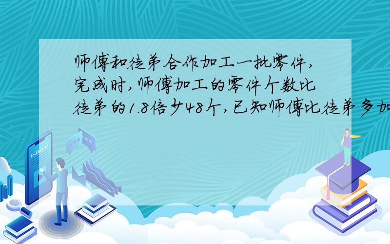 师傅和徒弟合作加工一批零件,完成时,师傅加工的零件个数比徒弟的1.8倍少48个,已知师傅比徒弟多加工56个