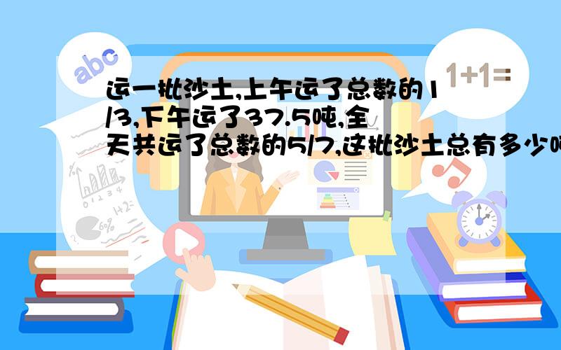 运一批沙土,上午运了总数的1/3,下午运了37.5吨,全天共运了总数的5/7,这批沙土总有多少吨?