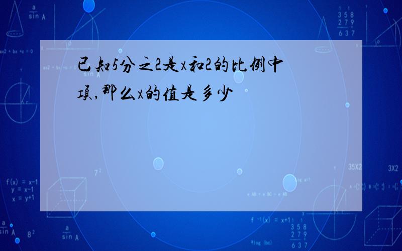 已知5分之2是x和2的比例中项,那么x的值是多少