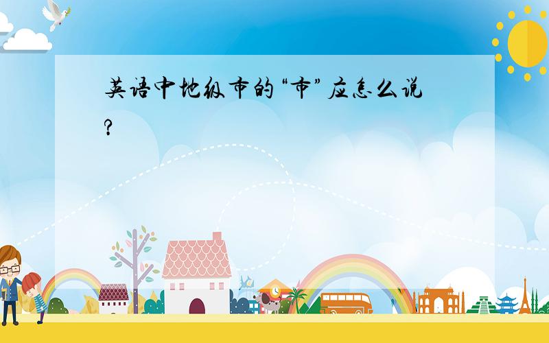 英语中地级市的“市”应怎么说?