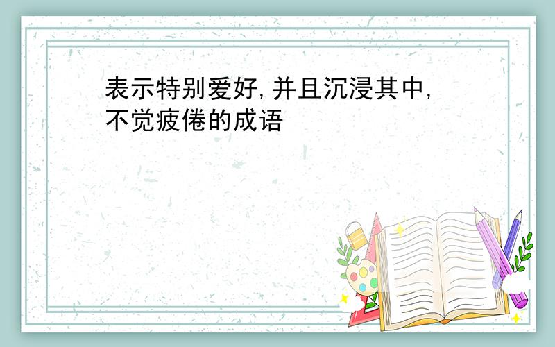 表示特别爱好,并且沉浸其中,不觉疲倦的成语