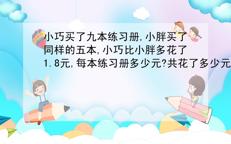 小巧买了九本练习册,小胖买了同样的五本,小巧比小胖多花了1.8元,每本练习册多少元?共花了多少元?