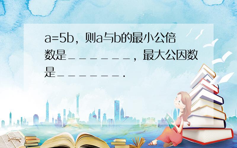 a=5b，则a与b的最小公倍数是______，最大公因数是______．