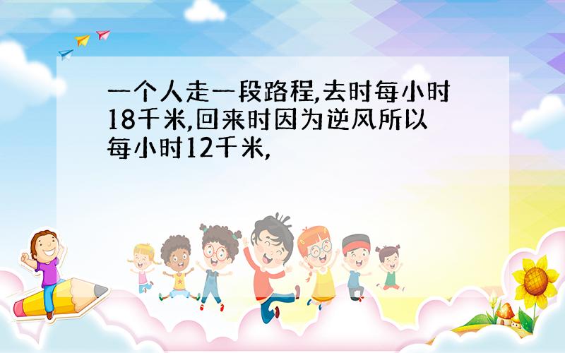 一个人走一段路程,去时每小时18千米,回来时因为逆风所以每小时12千米,