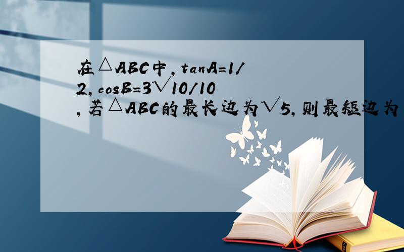 在△ABC中,tanA=1/2,cosB=3√10/10,若△ABC的最长边为√5,则最短边为多少