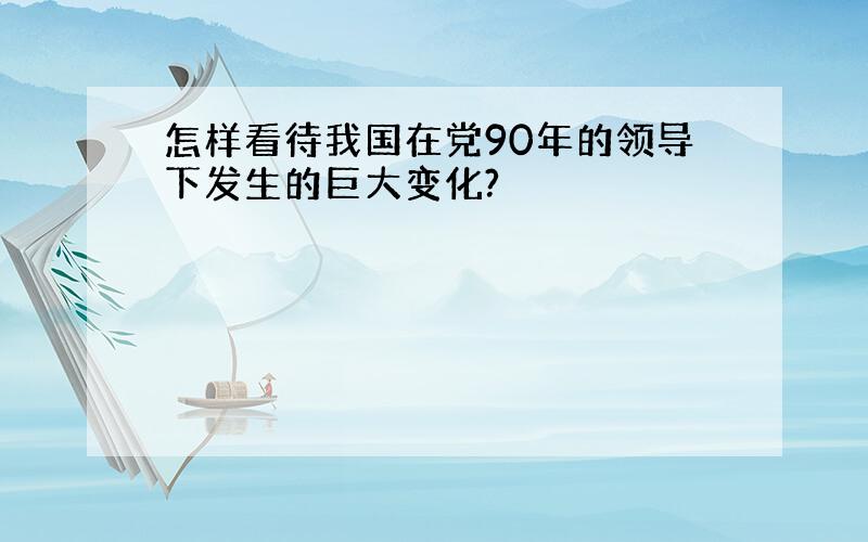 怎样看待我国在党90年的领导下发生的巨大变化?