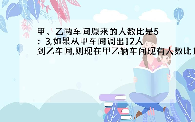 甲、乙两车间原来的人数比是5：3,如果从甲车间调出12人到乙车间,则现在甲乙辆车间现有人数比1：7,甲