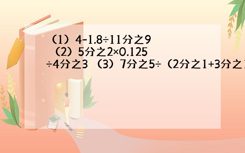 （1）4-1.8÷11分之9 （2）5分之2×0.125÷4分之3 （3）7分之5÷（2分之1+3分之1） 过程也要哦