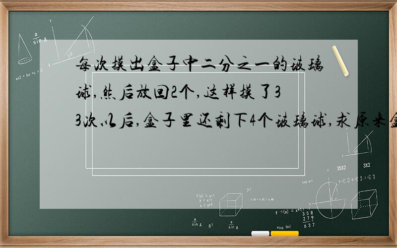 每次摸出盒子中二分之一的玻璃球,然后放回2个,这样摸了33次以后,盒子里还剩下4个玻璃球,求原来盒子里