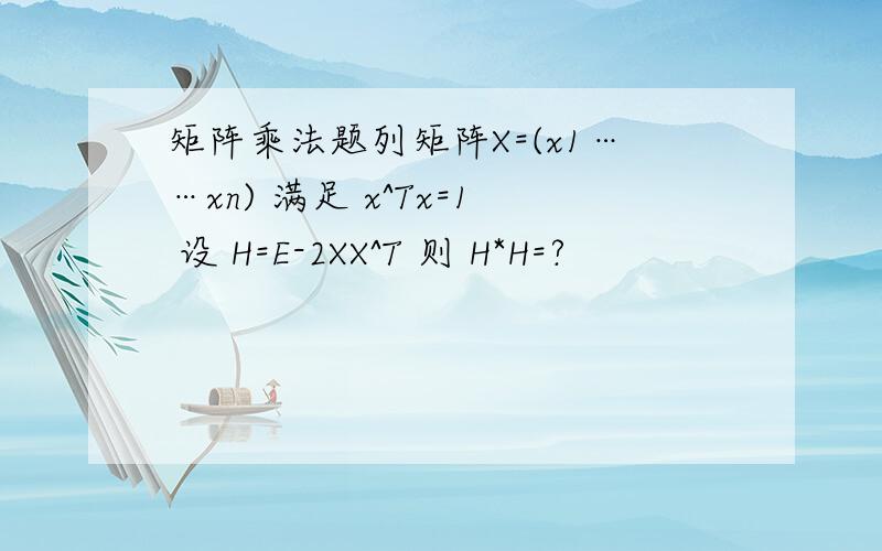 矩阵乘法题列矩阵X=(x1……xn) 满足 x^Tx=1 设 H=E-2XX^T 则 H*H=?