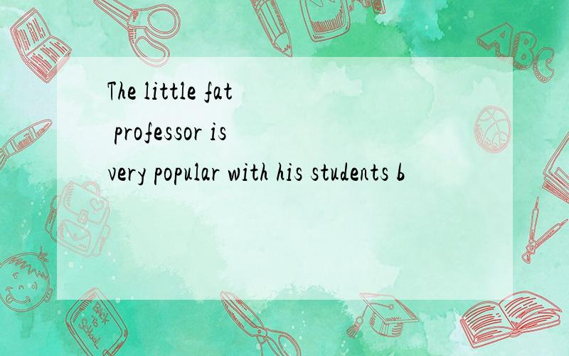 The little fat professor is very popular with his students b