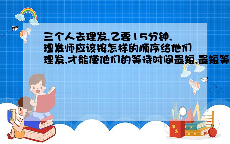 三个人去理发,乙要15分钟,理发师应该按怎样的顺序给他们理发,才能使他们的等待时间最短,最短等待时间的总和是多少?（自己