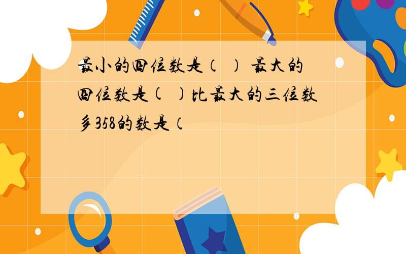 最小的四位数是（ ） 最大的四位数是( )比最大的三位数多358的数是（