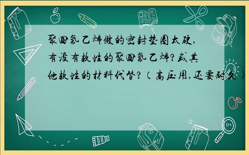 聚四氟乙烯做的密封垫圈太硬,有没有软性的聚四氟乙烯?或其他软性的材料代替?（高压用,还要耐久)