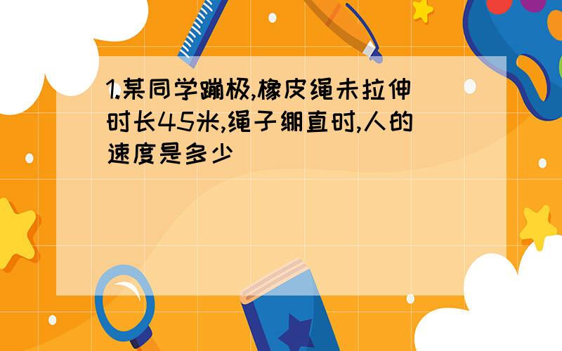 1.某同学蹦极,橡皮绳未拉伸时长45米,绳子绷直时,人的速度是多少