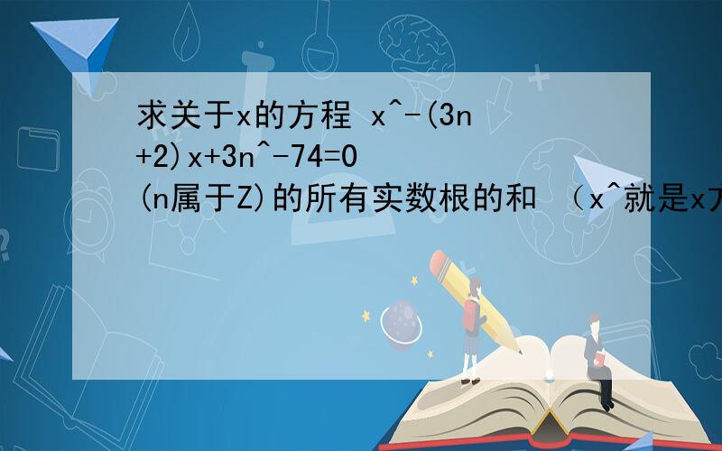 求关于x的方程 x^-(3n+2)x+3n^-74=0 (n属于Z)的所有实数根的和 （x^就是x方）