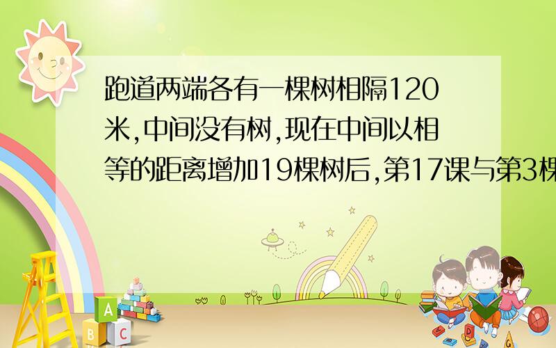 跑道两端各有一棵树相隔120米,中间没有树,现在中间以相等的距离增加19棵树后,第17课与第3棵树相隔多少米?