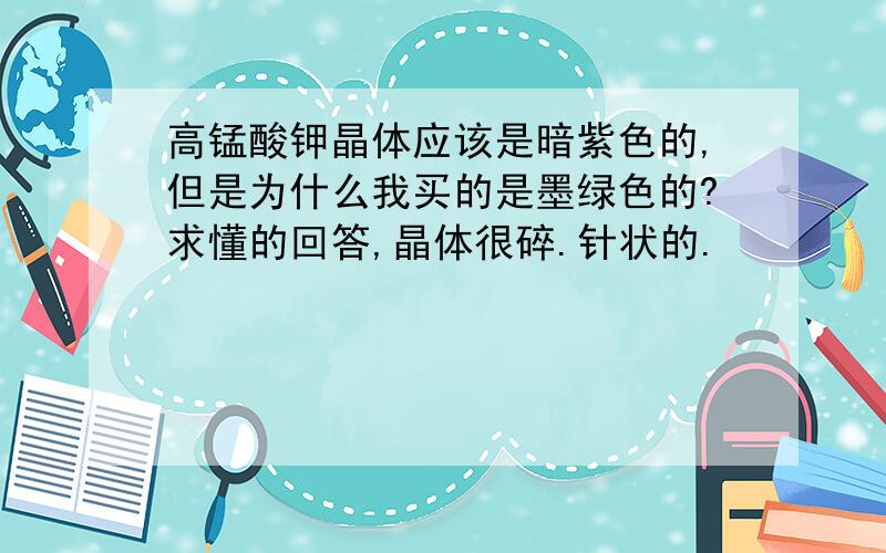 高锰酸钾晶体应该是暗紫色的,但是为什么我买的是墨绿色的?求懂的回答,晶体很碎.针状的.