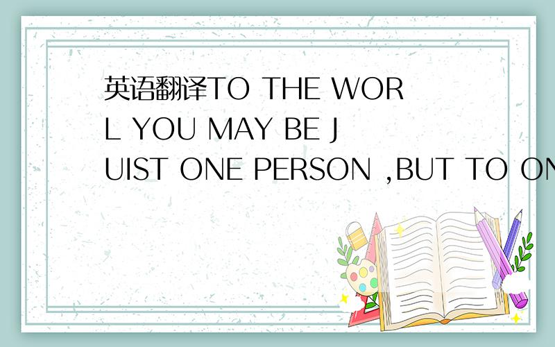 英语翻译TO THE WORL YOU MAY BE JUIST ONE PERSON ,BUT TO ONE PERS