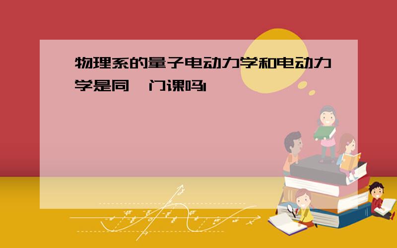 物理系的量子电动力学和电动力学是同一门课吗1