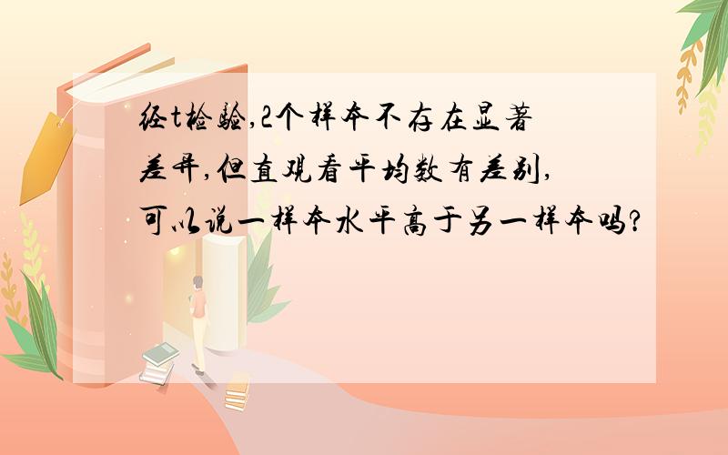 经t检验,2个样本不存在显著差异,但直观看平均数有差别,可以说一样本水平高于另一样本吗?